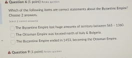 Mci e pt 
Which of the following items are correct statements about the Byzantine Empire?
Choose 2 answers
Seferl 2 comett sinsevn
The Byzantine Empire lost huge amounts of temtory between 565 - 1360.
The Otseman Empire was located north of Italy & Bulgaria.
The Byzantine Empire ended in 1453, becoming the Ottuman Empire.
A Question 9 (1 point) itaie quto s