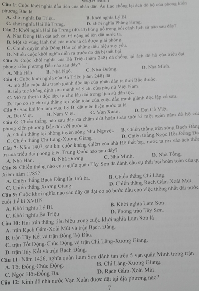 Cuộc khởi nghĩa đầu tiên của nhân dân Âu Lạc chống lại ách đô hộ của phong kiến
phương Bắc là
A. khởi nghĩa Bà Triệu. B. khởi nghĩa Lý Bi
C. khởi nghĩa Hai Bà Trưng. D. khởi nghĩa Phùng Hưng.
Câu 2: Khởi nghĩa Hai Bà Trưng (40-43) bùng nổ trong bối cánh lịch sử nào sau đây?
A. Nhà Đông Hán đặt ách cai trị nặng nề lên đất nước ta.
B. Một số vùng lãnh thổ của nước ta đã được giải phóng.
C. Chính quyền nhà Đông Hán có những đầu hiệu suy yếu.
D. Nhiều cuộc khởi nghĩa diễn ra trước đó đã bị thất bại.
Câu 3: Cuộc khời nghĩa của Bà Triệu (năm 248) đã chống lại ách đô hộ của triều đại
phong kiến phương Bắc nào sau đây? C. Nhà Đường,
A. Nhà Hán. B. Nhà Ngô D. Nhà Minh
Cầu 4: Cuộc khởi nghĩa của Bà Triệu (năm 248) đã
A. mở đầu cuộc đầu tranh giành độc lập của nhân dân ta thời Bắc thuộc.
B. tiếp tục khẳng định sức mạnh và ý chí của phụ nữ Việt Nam.
C. Mở ra thời ki độc lập, tự chủ lâu dài trong lịch sử dân tộc.
D. Tạo cơ sở cho sự thắng lợi hoàn toàn của cuộc đầu tranh giành độc lập về sau.
Câu 5: Sau khi lên làm vua, Lý Bí đặt niên hiệu nước ta là
A. Đại Việt. B. Nam Việt. C. Vạn Xuân. D. Đại Cồ Việt.
Câu 6: Chiến thắng nào sau đây đã chẩm đứt hoàn toàn thời kỉ một ngàn năm đô hộ của
phong kiến phương Bắc đổi với nước ta.
A. Chiến thắng tại phòng tuyển sông Như Nguyệt. B. Chiến thắng trên sông Bạch Đẫn
C. Chiến thắng Chi Lăng-Xương Giang D. Chiến thắng Ngọc Hồi-Đồng Đa
Câu 7: Năm 1407, sau khi cuộc kháng chiến của nhà Hồ thất bại, nước ta rơi vào ách thổ
trị của triều đại phong kiến Trung Quốc nào sau đây?
A. Nhà Hán. B. Nhà Đường. C. Nhà Minh. D. Nhà Tống.
Câu 8: Chiến thắng nào của nghĩa quân Tây Sơn đã đánh dầu sự thất bại hoàn toàn của qu
Xiêm năm 1785? B. Chiến thắng Chỉ Lăng.
A. Chiến thắng Bạch Đằng lần thứ ba.
C. Chiến thắng Xương Giang. D. Chiến thắng Rạch Gầm-Xoài Mút.
Câu 9: Cuộc khởi nghĩa nào sau đây đã đặt cơ sở bước đầu cho việc thống nhất đất nước
cuối thể ki XVIII?
A. Khởi nghĩa Lý Bí. B. Khởi nghĩa Lam Sơn.
C. Khởi nghĩa Bù Triệu D. Phong trào Tây Sơn.
Câu 10: Hai trận thắng tiêu biểu trong cuộc khởi nghĩa Lam Sơn là
A. trận Rạch Gầm-Xoài Mút và trận Bạch Đằng.
B. trận Tây Kết và trận Đông Bộ Đầu,
C. trận Tốt Động-Chúc Động và trận Chi Lăng-Xương Giang.
D. trận Tây Kết và trận Bạch Đằng.
Câu 11: Năm 1426, nghĩa quân Lam Sơn đánh tan trên 5 vạn quân Minh trong trận
A. Tốt Đông-Chúc Động. B. Chi Lăng-Xương Giang.
C. Ngọc Hồi-Đống Đa. D. Rạch Gầm-Xoài Mút.
Câu 12: Kinh đô nhà nước Vạn Xuân được đặt tại địa phương nào?
7