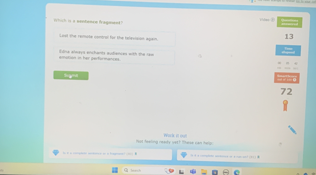 #! Go to your con
Video Questions
Which is a sentence fragment? answered
Lost the remote control for the television again.
13
Edna always enchants audiences with the raw elapsed Tinse
emotion in her performances. 00 05

SmartScore
Sulmit out of 100 Ω
72
Work it out
Not feeling ready yet? These can help:
Is it a complete sentence or a fragment? (80) Is it a complete sentence or a run-on? (Ⅱ1 ) 
Search