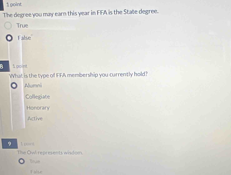 The degree you may earn this year in FFA is the State degree.
True
False
8 1 point
What is the type of FFA membership you currently hold?
Alumni
Collegiate
Honorary
Active
9 1 point
The Owl represents wisdom.
True
False