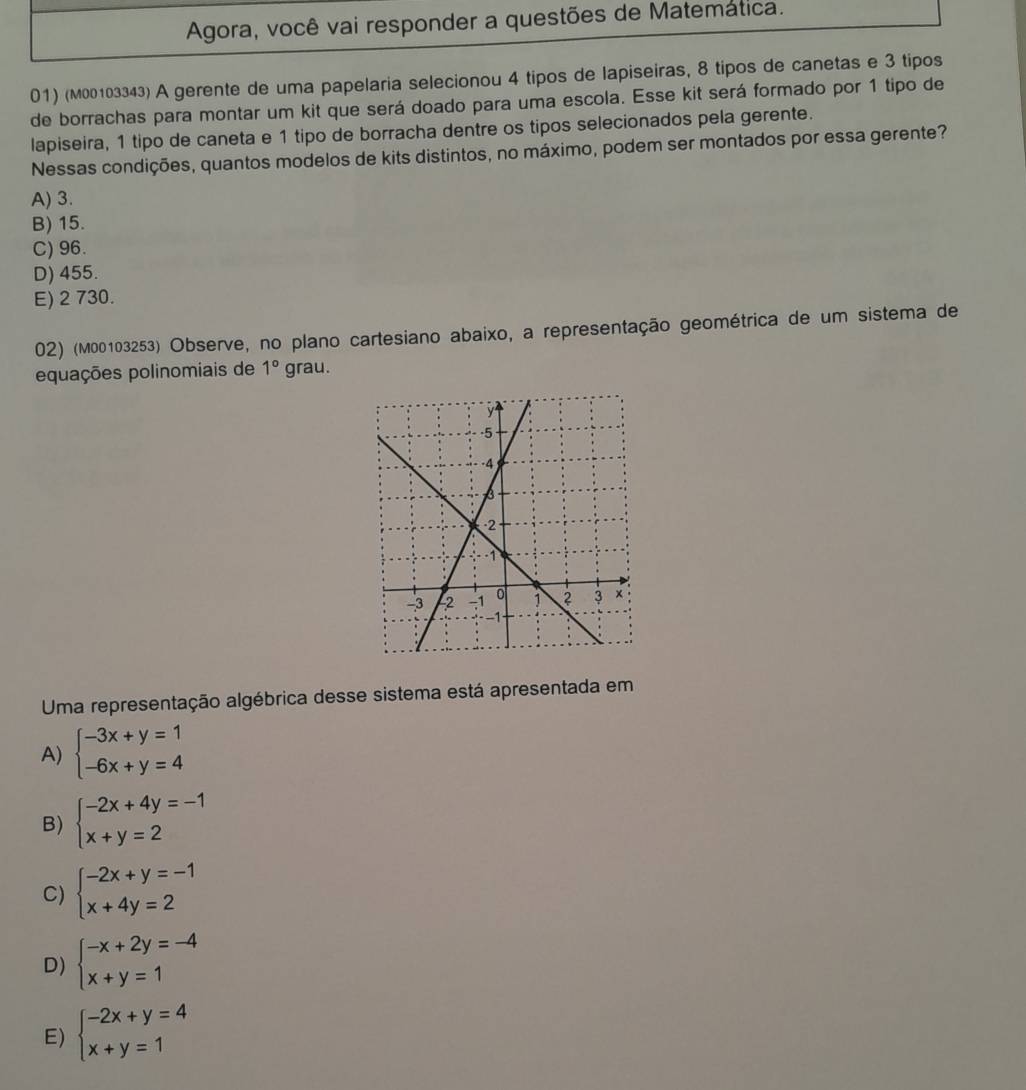 Agora, você vai responder a questões de Matemática.
01) (м00103343) A gerente de uma papelaria selecionou 4 tipos de lapiseiras, 8 tipos de canetas e 3 tipos
de borrachas para montar um kit que será doado para uma escola. Esse kit será formado por 1 tipo de
lapiseira, 1 tipo de caneta e 1 tipo de borracha dentre os tipos selecionados pela gerente.
Nessas condições, quantos modelos de kits distintos, no máximo, podem ser montados por essa gerente?
A) 3.
B) 15.
C) 96.
D) 455.
E) 2 730.
02) (M00103253) Observe, no plano cartesiano abaixo, a representação geométrica de um sistema de
equações polinomiais de 1° grau.
Uma representação algébrica desse sistema está apresentada em
A) beginarrayl -3x+y=1 -6x+y=4endarray.
B) beginarrayl -2x+4y=-1 x+y=2endarray.
C) beginarrayl -2x+y=-1 x+4y=2endarray.
D) beginarrayl -x+2y=-4 x+y=1endarray.
E) beginarrayl -2x+y=4 x+y=1endarray.