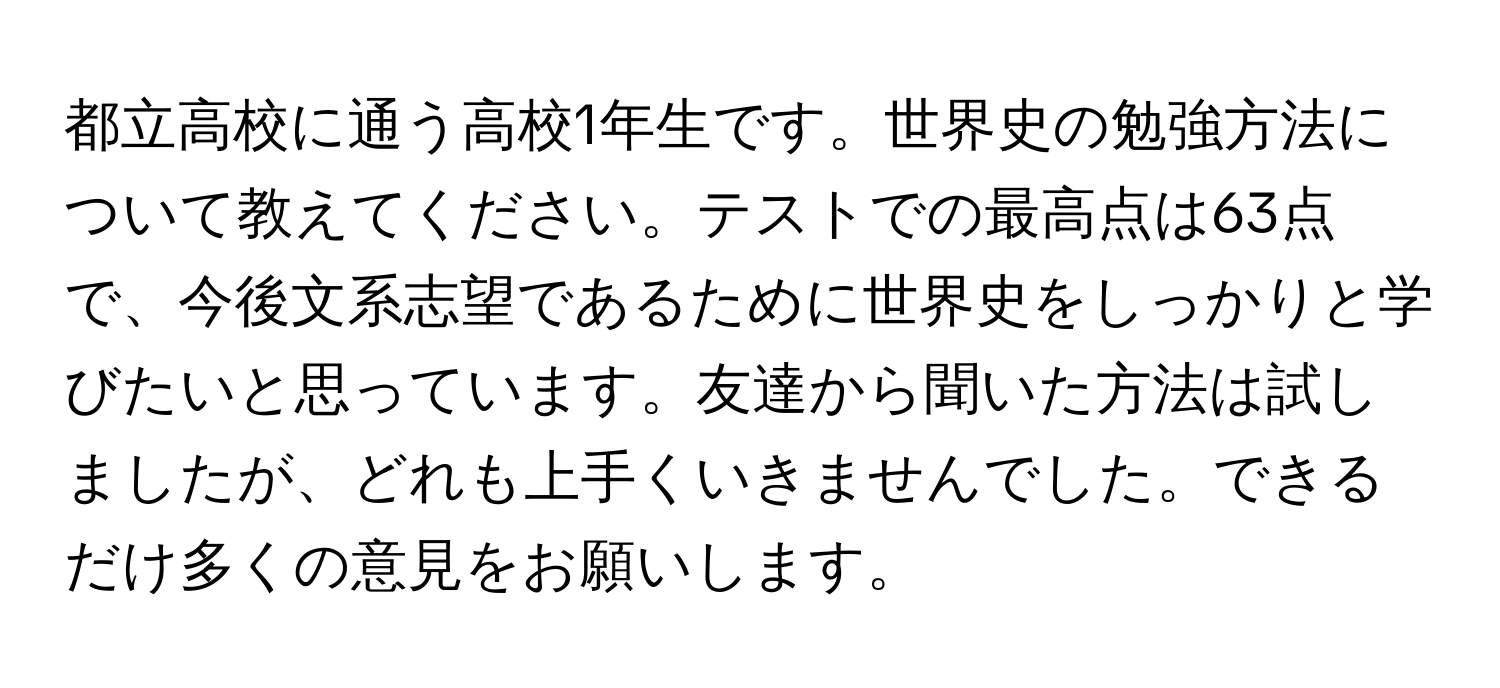 都立高校に通う高校1年生です。世界史の勉強方法について教えてください。テストでの最高点は63点で、今後文系志望であるために世界史をしっかりと学びたいと思っています。友達から聞いた方法は試しましたが、どれも上手くいきませんでした。できるだけ多くの意見をお願いします。