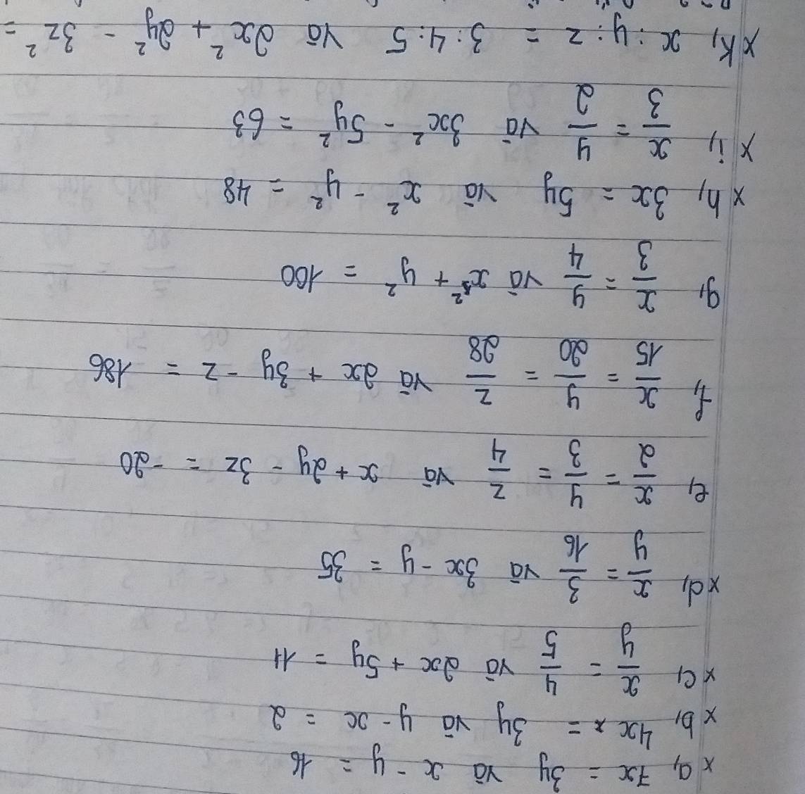 a,7x=3y
x-y=16
xb, 4x=3y vā y-x=2
 x/y = 4/5  2x+5y=11
xd  x/y = 3/16 
3x-y=35
e  x/2 = y/3 = z/4 
x+2y-3z=-20
 x/15 = y/20 = z/28  yā
2x+3y-z=186
 x/3 = y/4  và x^2+y^2=100
xh, 3x=5y yā x^2-y^2=48
xi  x/3 = y/2 
vá 3x^2-5y^2=63
xK,
x:y:z=3:4:5 Ya 2x^2+2y^2-3z^2=