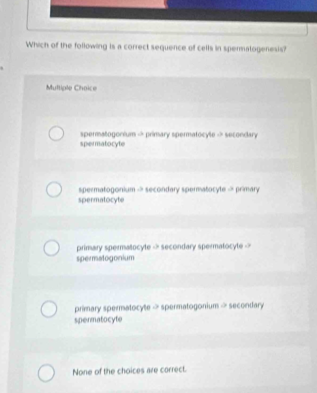 Which of the following is a correct sequence of cells in spermatogenesis?
Multiple Choice
spermatogonium « primary spermatocyle « secondary
spermatocyte
spermatogonium - secondary spermatocyte « primary
spermatocyte
primary spermatocyte -> secondary spermatocyte ->
spermatogonium
primary spermatocyte - spermatogonium > secondary
spermatocyte
None of the choices are correct.