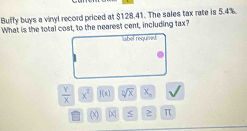 Buffy buys a vinyl record priced at $128.41. The sales tax rate is 5.4%.
What is the total cost, to the nearest cent, including tax?
label required
 Y/X  x^2 f(x) sqrt[n](x) X_n
(x) 2 π