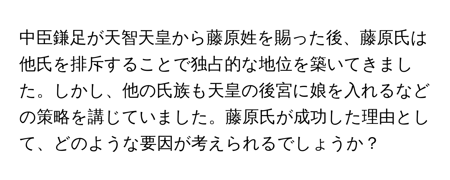 中臣鎌足が天智天皇から藤原姓を賜った後、藤原氏は他氏を排斥することで独占的な地位を築いてきました。しかし、他の氏族も天皇の後宮に娘を入れるなどの策略を講じていました。藤原氏が成功した理由として、どのような要因が考えられるでしょうか？