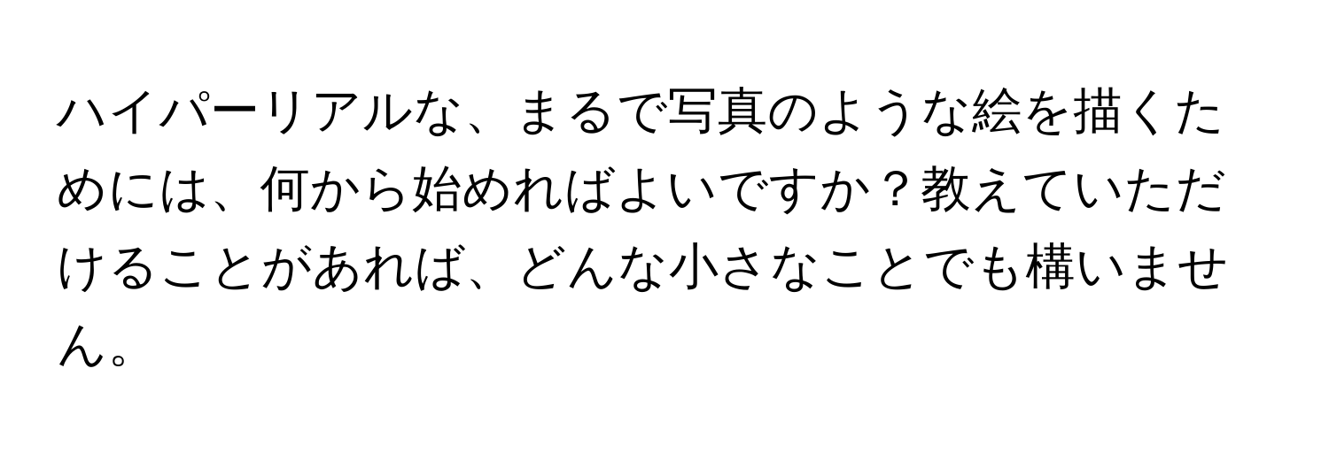 ハイパーリアルな、まるで写真のような絵を描くためには、何から始めればよいですか？教えていただけることがあれば、どんな小さなことでも構いません。