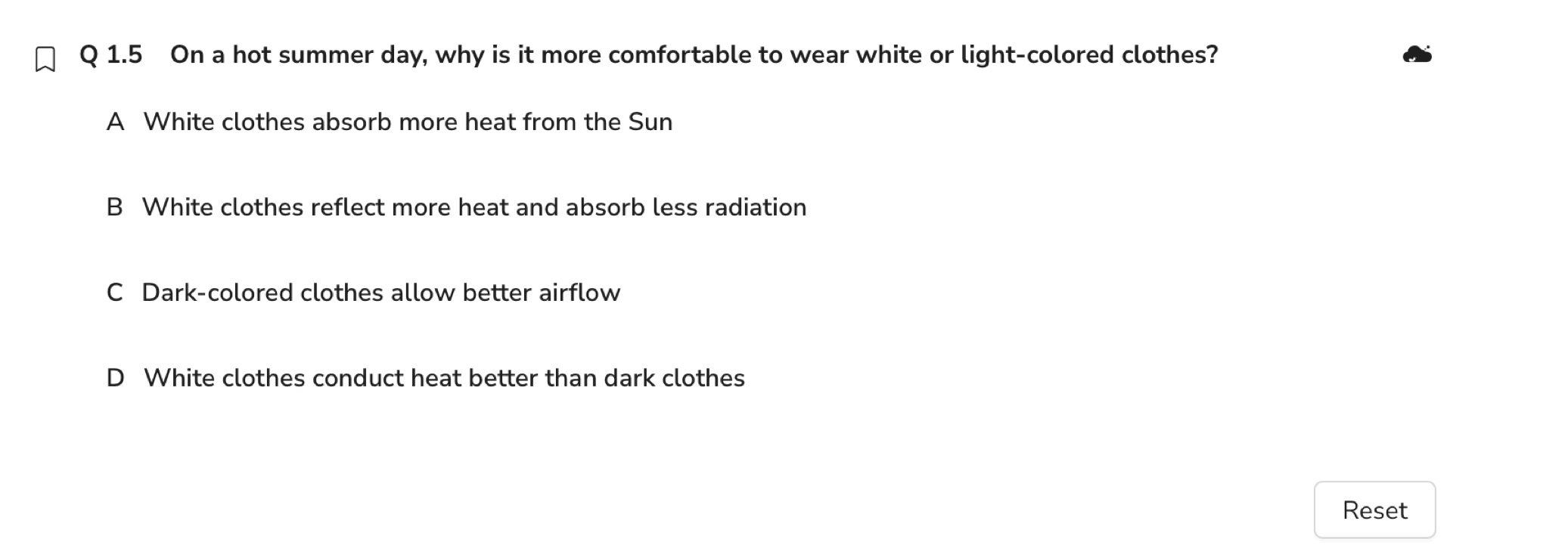 On a hot summer day, why is it more comfortable to wear white or light-colored clothes?
A White clothes absorb more heat from the Sun
B White clothes reflect more heat and absorb less radiation
C Dark-colored clothes allow better airflow
D White clothes conduct heat better than dark clothes
Reset