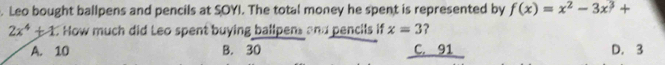 Leo bought ballpens and pencils at SOYI. The total money he spent is represented by f(x)=x^2-3x^3+
2x^4+1 C How much did Leo spent buying ballpens and pencils if x=3 ?
A. 10 B. 30 C. 91 D. 3