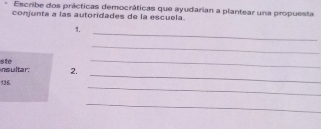 Escribe dos prácticas democráticas que ayudarían a plantear una propuesta 
conjunta a las autoridades de la escuela. 
_ 
1. 
_ 
ste 
_ 
_ 
nsultar: 2. 
_ 
135. 
_