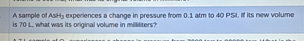 A sample of AsH_3 experiences a change in pressure from 0.1 atm to 40 PSI. If its new volume 
is 70 L, what was its original volume in milliliters?