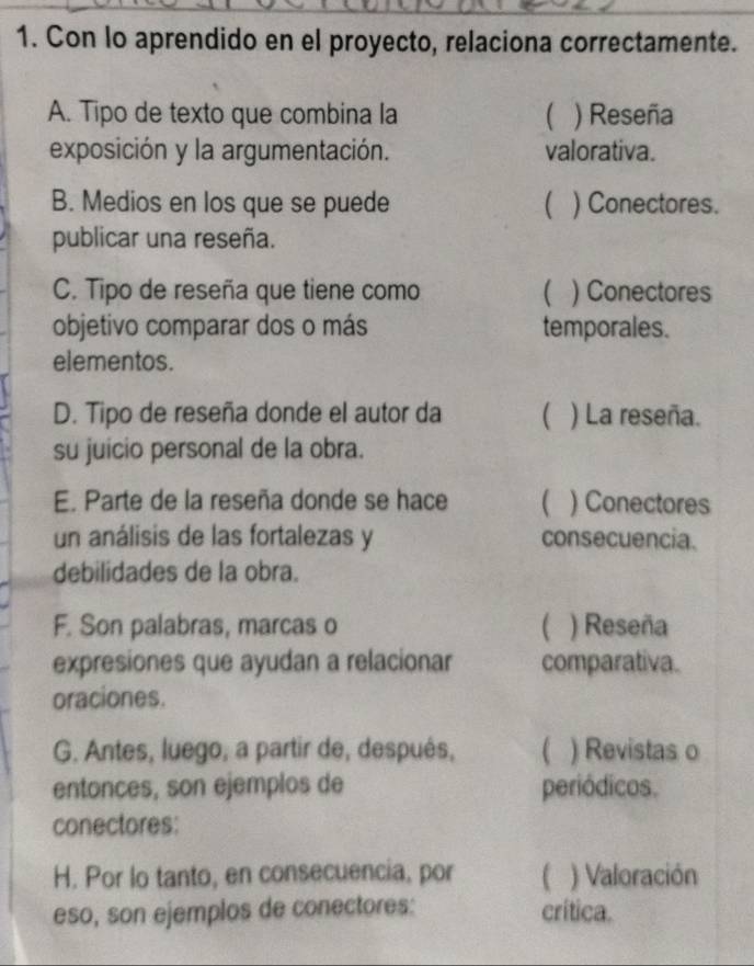 Con lo aprendido en el proyecto, relaciona correctamente.
A. Tipo de texto que combina la ( ) Reseña
exposición y la argumentación. valorativa.
B. Medios en los que se puede  ) Conectores.
publicar una reseña.
C. Tipo de reseña que tiene como ( ) Conectores
objetivo comparar dos o más temporales.
elementos.
D. Tipo de reseña donde el autor da  ) La reseña.
su juicio personal de la obra.
E. Parte de la reseña donde se hace ( ) Conectores
un análisis de las fortalezas y consecuencia.
debilidades de la obra.
F. Son palabras, marcas o  ) Reseña
expresiones que ayudan a relacionar comparativa.
oraciones.
G. Antes, luego, a partir de, después, ( ) Revistas o
entonces, son ejemplos de periódicos.
conectores:
H. Por lo tanto, en consecuencia, por U ) Valoración
eso, son ejemplos de conectores: crítica.