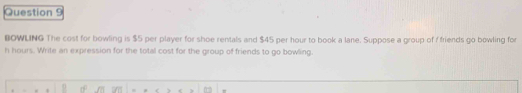 BOWLING The cost for bowling is $5 per player for shoe rentals and $45 per hour to book a lane. Suppose a group of f friends go bowling for
h hours. Write an expression for the total cost for the group of friends to go bowling.