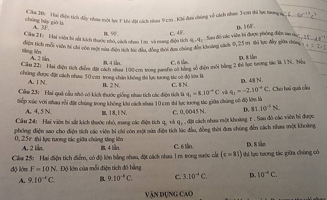 Cầu 20: Hai điện tích đầy nhau một lực F khi đặt cách nhau 9 cm . Khi đưa chúng về cách nhau 3 cm thì lực tương t
chúng bây giờ là
A. 3F, D. 16F.
B.9F. C. 4F.
Câu 21: Hai viên bi sắt kích thước nhỏ, cách nhau l m và mang điện tích q_1,q_2.  Sau đó các viên bị được phóng điện sao c
điện tích mỗi viên bi chỉ còn một nửa điện tích lúc đầu, đồng thời đưa chúng đến khoảng cách 0,25 m thì lực đầy giữa chúng
tǎng lên
A. 2 lần, D. 8 lần
B. 4 lần. C. 6 lần.
Câu 22: Hai điện tích điểm đặt cách nhau 100 cm trong parafin có hằng số điện môi bằng 2 thì lực tương tác là 1N. Nếu
chúng được đặt cách nhau 50 cm trong chân không thì lực tương tác có độ lớn là
A. 1N. B. 2 N. C. 8 N.
D. 48 N.
Câu 23: Hai quả cầu nhỏ có kích thước giống nhau tích các điện tích là q_1=8.10^(-6)C và q_2=-2.10^(-6)C. Cho hai quả cầu
tiếp xúc với nhau rồi đặt chúng trong không khí cách nhau 10 cm thì lực tương tác giữa chúng có độ lớn là
A. 4, 5 N. B. 18,1N. C. 0,0045 N.
D. 81.10^(-5)N.
Câu 24: Hai viên bi sắt kích thước nhỏ, mang các điện tích q_1 và q_2 , dặt cách nhau một khoảng r. Sau đó các viên bi được
phóng điện sao cho điện tích các viên bi chi còn một nửa điện tích lúc đầu, đồng thời đưa chúng đến cách nhau một khoảng
0, 25r thì lực tương tác giữa chúng tăng lên
A. 2 lần. B. 4 lần. C. 6 lần. D. 8 lần
Câu 25: Hai điện tích điểm, có độ lớn bằng nhau, đặt cách nhau 1 m trong nước cất (varepsilon =81) thì lực tương tác giữa chúng có
độ lớn F=10N.Độ lớn của mỗi điện tích đó bằng
A. 9.10^(-4)C. B. 9.10^(-8)C. C. 3.10^(-4)C. D. 10^(-4)C.
Vận dụng cao