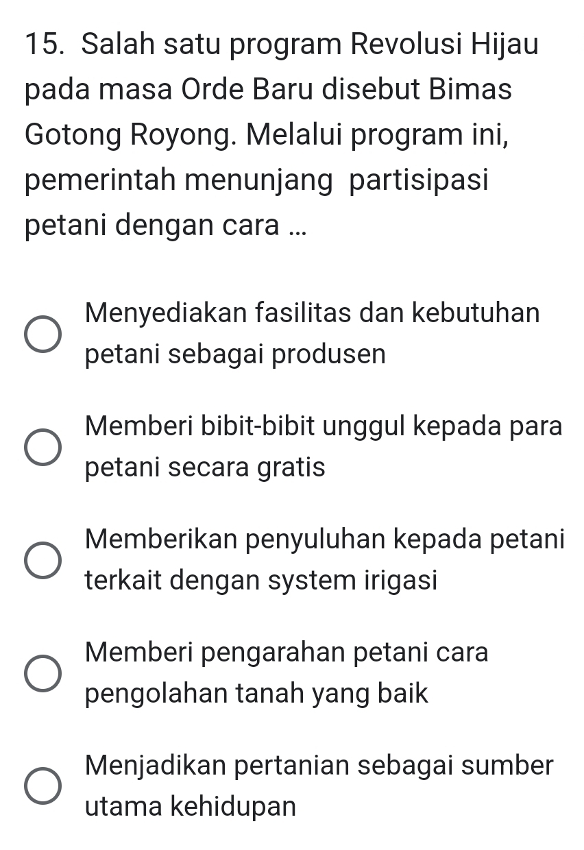 Salah satu program Revolusi Hijau
pada masa Orde Baru disebut Bimas
Gotong Royong. Melalui program ini,
pemerintah menunjang partisipasi
petani dengan cara ...
Menyediakan fasilitas dan kebutuhan
petani sebagai produsen
Memberi bibit-bibit unggul kepada para
petani secara gratis
Memberikan penyuluhan kepada petani
terkait dengan system irigasi
Memberi pengarahan petani cara
pengolahan tanah yang baik
Menjadikan pertanian sebagai sumber
utama kehidupan