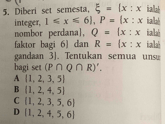 Diberi set semesta, xi = x:x 1a| 
integer, 1≤slant x≤slant 6 , P= x :x ialah
nombor perdana, Q= x:x .1 ah
faktor bagi 6  dan R= x:x ialah
gandaan 3. Tentukan semua unsu
bagi set (P∩ Q∩ R)'.
A  1,2,3,5
B  1,2,4,5
C  1,2,3,5,6
D  1,2,4,5,6