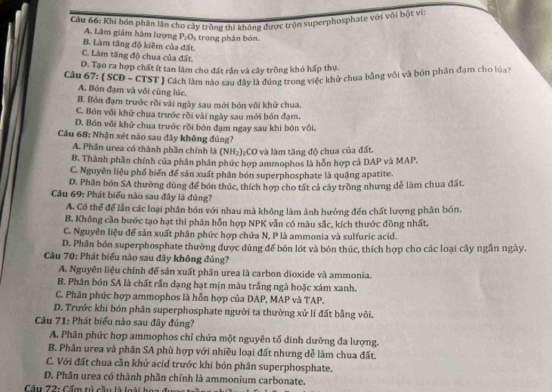 Khi bón phân lân cho cây trồng thì không được trộn superphosphate với vôi bột vì:
A. Làm giảm hàm lượng P_2O_5 trong phân bón.
B. Làm tăng độ kiềm của đất.
C. Làm tăng độ chua của đất.
D. Tạo ra hợp chất ít tan làm cho đất rần và cây trồng khó hấp thụ.
Câu 67:  SCĐ - CTST Cách làm nào sau đây là đúng trong việc khử chua bằng või và bón phân đạm cho lúa?
A. Bón đạm và vôi cùng lúc.
B. Bón đạm trước rồi vài ngày sau mới bón vôi khử chua.
C. Bón vôi khử chua trước rồi vài ngày sau mới bón đạm.
D. Bón vôi khử chua trước rồi bón đạm ngay sau khi bón vôi.
Câu 68: Nhận xét nào sau đây không đúng?
A. Phân urea có thành phần chính là (NH_2)_2 CC 9 và làm tăng độ chua của đất.
B. Thành phần chính của phân phân phức hợp ammophos là hỗn hợp cả DAP và MAP.
C. Nguyên liệu phố biển để sản xuất phân bón superphosphate là quặng apatite.
D. Phân bón SA thường dùng để bón thúc, thích hợp cho tất cả cây trồng nhưng dễ làm chua đất.
Câu 69: Phát biểu nào sau đây là đúng?
A. Có thể để lẫn các loại phân bón với nhau mà không làm ảnh hưởng đến chất lượng phân bón.
B. Không cần bước tạo hạt thì phân hỗn hợp NPK vẫn có màu sắc, kích thước đồng nhất.
C. Nguyên liệu để sản xuất phân phức hợp chứa N, P là ammonia và sulfuric acid.
D. Phân bón superphosphate thường được dùng để bón lót và bón thúc, thích hợp cho các loại cây ngắn ngày.
Câu 70: Phát biểu nào sau đây không đúng?
A. Nguyên liệu chính để sản xuất phân urea là carbon dioxide và ammonia.
B. Phân bón SA là chất rần dạng hạt mịn màu trắng ngà hoặc xám xanh.
C. Phân phức hợp ammophos là hỗn hợp của DAP, MAP và TAP.
D. Trước khi bón phân superphosphate người ta thường xử lí đất bằng vôi.
Câu 71: Phát biểu nào sau đây đúng?
A. Phân phức hợp ammophos chỉ chứa một nguyên tố dinh dưỡng đa lượng.
B. Phân urea và phân SA phù hợp với nhiều loại đất nhưng dễ làm chua đất.
C. Với đất chua cần khử acid trước khi bón phân superphosphate.
D. Phân urea có thành phần chính là ammonium carbonate.
Cầu 72: Cẩm tú cầu là loài hoa  ở