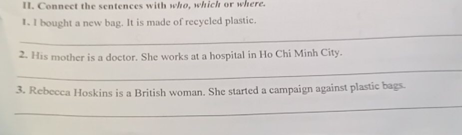 Connect the sentences with who, which or where. 
I I bought a new bag. It is made of recycled plastic. 
_ 
2. His mother is a doctor. She works at a hospital in Ho Chi Minh City. 
_ 
3. Rebecca Hoskins is a British woman. She started a campaign against plastic bags. 
_