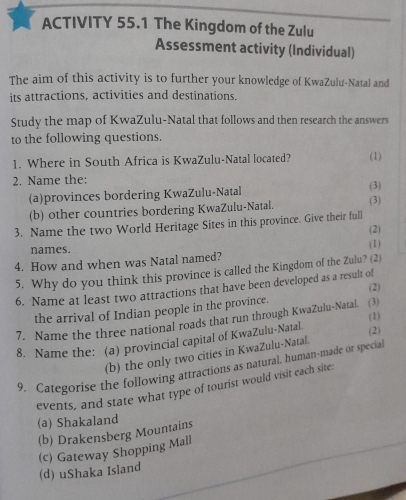 ACTIVITY 55.1 The Kingdom of the Zulu
Assessment activity (Individual)
The aim of this activity is to further your knowledge of KwaZulu-Natal and
its attractions, activities and destinations.
Study the map of KwaZulu-Natal that follows and then research the answers
to the following questions.
1. Where in South Africa is KwaZulu-Natal located? (1)
2. Name the: (3)
(a)provinces bordering KwaZulu-Natal
(b) other countries bordering KwaZulu-Natal. (3)
3. Name the two World Heritage Sites in this province. Give their full
(2)
names. (1)
4. How and when was Natal named?
5. Why do you think this province is called the Kingdom of the Zulu? (2)
6. Name at least two attractions that have been developed as a result of (2)
the arrival of Indian people in the province.
(1)
7. Name the three national roads that run through KwaZulu-Natal. (3)
8. Name the: (a) provincial capital of KwaZulu-Natal (2)
(b) the only two cities in KwaZulu-Natal.
9. Categorise the following attractions as natural, human-made or special
events, and state what type of tourist would visit each site:
(a) ShakaIand
(b) Drakensberg Mountains
(d) uShaka Island (c) Gateway Shopping Mall