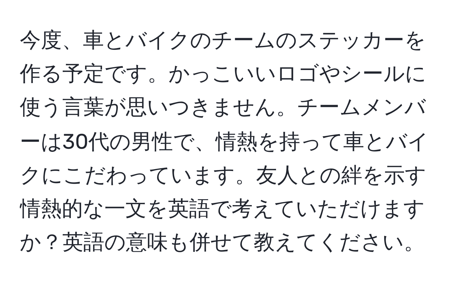 今度、車とバイクのチームのステッカーを作る予定です。かっこいいロゴやシールに使う言葉が思いつきません。チームメンバーは30代の男性で、情熱を持って車とバイクにこだわっています。友人との絆を示す情熱的な一文を英語で考えていただけますか？英語の意味も併せて教えてください。