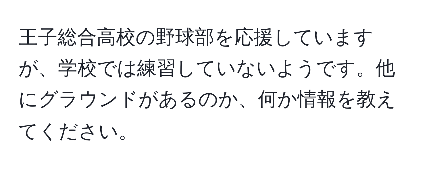 王子総合高校の野球部を応援していますが、学校では練習していないようです。他にグラウンドがあるのか、何か情報を教えてください。