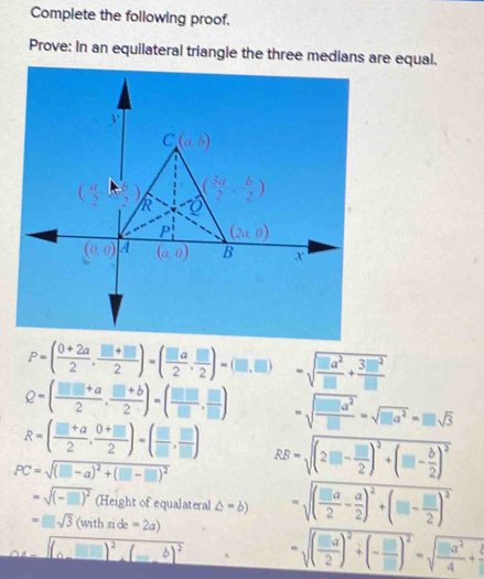 Complete the following proof.
Prove: In an equilateral triangle the three medians are equal.
P=( (0+2a)/2 , (□ +□ )/2 )=( □ a/2 , □ /2 )=(□ ,□ ) =sqrt(frac □ a^2)□ + 3□ □^2/□  
Q=( (□ □ +a)/2 , (□ +b)/2 )=( □ □ /□  , □ /□  ) =sqrt(frac □ a^2)□ =sqrt(□ a^2)=□ sqrt(3)
R=( (□ +a)/2 , (0+□ )/2 )=( □ /□  , □ /□  )
PC=sqrt((□ -a)^2)+(□ -□ )^2 RB=sqrt((2□ -frac □ )2)^2+(□ - b/2 )^2
=sqrt((-□ )^2) (Height of equalateral △ =b) =sqrt((frac □ a)2- a/2 )^2+(□ - □ /2 )^2
=□ sqrt(3)(withside=2a)
sqrt((a(□ )^2)(_ b)^2 =sqrt((frac □ a)2)^2+(- □ /□  )^2=sqrt(frac □ a^2)4+ □ /□  