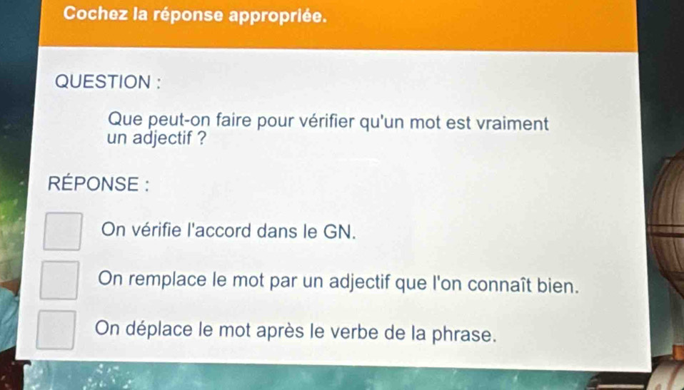 Cochez la réponse appropriée.
QUESTION :
Que peut-on faire pour vérifier qu'un mot est vraiment
un adjectif ?
RÉPONSE :
On vérifie l'accord dans le GN.
On remplace le mot par un adjectif que l'on connaît bien.
On déplace le mot après le verbe de la phrase.