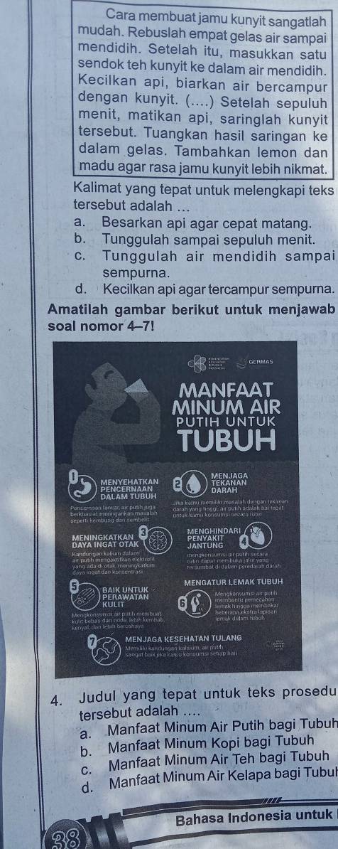 Cara membuat jamu kunyit sangatlah
mudah. Rebuslah empat gelas air sampai
mendidih. Setelah itu, masukkan satu
sendok teh kunyit ke dalam air mendidih.
Kecilkan api, biarkan air bercampur
dengan kunyit. (....) Setelah sepuluh
menit, matikan api, saringlah kunyit
tersebut. Tuangkan hasil saringan ke
dalam gelas. Tambahkan lemon dan
madu agar rasa jamu kunyit lebih nikmat.
Kalimat yang tepat untuk melengkapi teks
tersebut adalah ...
a. Besarkan api agar cepat matang.
b. Tunggulah sampai sepuluh menit.
c. Tunggulah air mendidih sampai
sempurna.
d. Kecilkan api agar tercampur sempurna.
Amatilah gambar berikut untuk menjawab
soal nomor 4-7!
4. Judul yang tepat untuk teks prosedu
tersebut adalah
a. Manfaat Minum Air Putih bagi Tubuh
b. Manfaat Minum Kopi bagi Tubuh
c. Manfaat Minum Air Teh bagi Tubuh
d. Manfaat Minum Air Kelapa bagi Tubul
Bahasa Indonesia untuk
2९