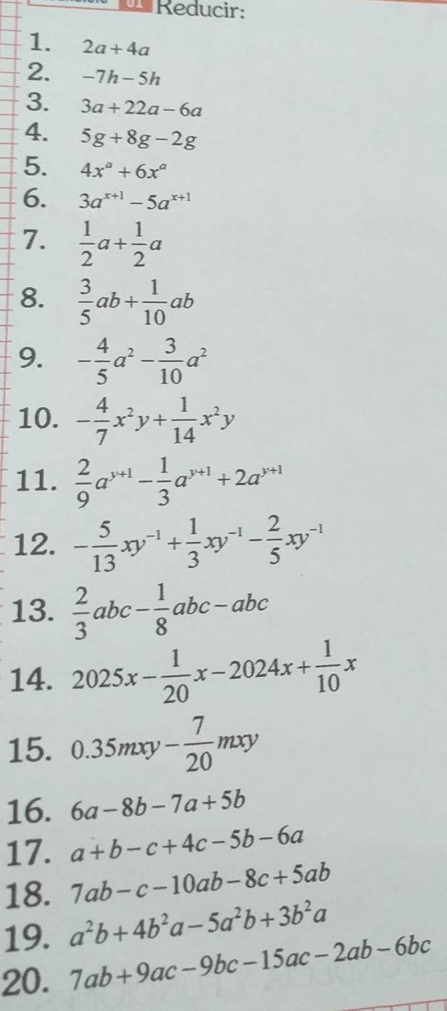 Reducir: 
1. 2a+4a
2. -7h-5h
3. 3a+22a-6a
4. 5g+8g-2g
5. 4x^a+6x^a
6. 3a^(x+1)-5a^(x+1)
7.  1/2 a+ 1/2 a
8.  3/5 ab+ 1/10 ab
9. - 4/5 a^2- 3/10 a^2
10. - 4/7 x^2y+ 1/14 x^2y
11.  2/9 a^(y+1)- 1/3 a^(y+1)+2a^(y+1)
12. - 5/13 xy^(-1)+ 1/3 xy^(-1)- 2/5 xy^(-1)
13.  2/3 abc- 1/8 abc-abc
14. 2025x- 1/20 x-2024x+ 1/10 x
15. 0.35mxy- 7/20 mxy
16. 6a-8b-7a+5b
17. a+b-c+4c-5b-6a
18. 7ab-c-10ab-8c+5ab
19. a^2b+4b^2a-5a^2b+3b^2a
20. 7ab+9ac-9bc-15ac-2ab-6bc