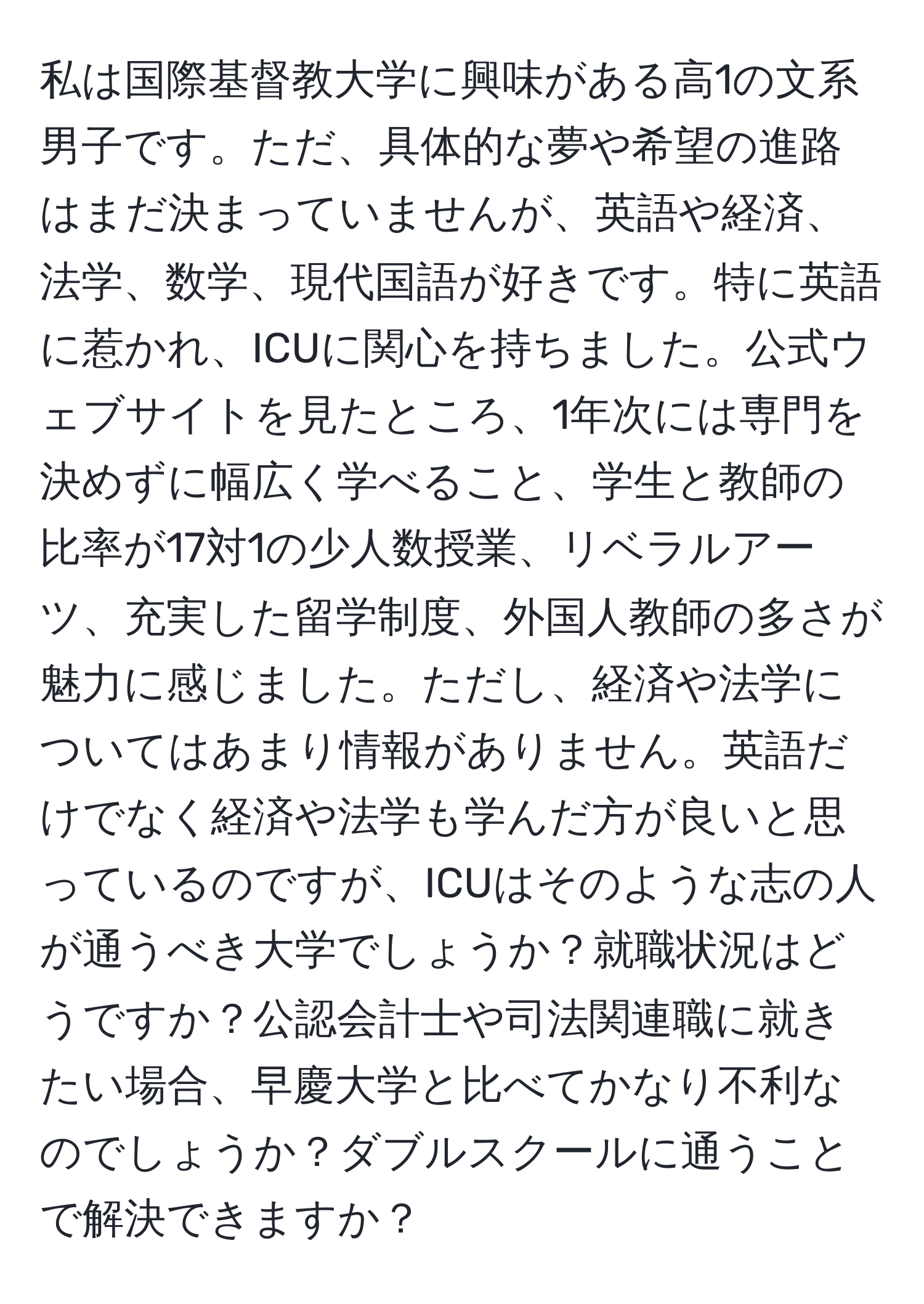 私は国際基督教大学に興味がある高1の文系男子です。ただ、具体的な夢や希望の進路はまだ決まっていませんが、英語や経済、法学、数学、現代国語が好きです。特に英語に惹かれ、ICUに関心を持ちました。公式ウェブサイトを見たところ、1年次には専門を決めずに幅広く学べること、学生と教師の比率が17対1の少人数授業、リベラルアーツ、充実した留学制度、外国人教師の多さが魅力に感じました。ただし、経済や法学についてはあまり情報がありません。英語だけでなく経済や法学も学んだ方が良いと思っているのですが、ICUはそのような志の人が通うべき大学でしょうか？就職状況はどうですか？公認会計士や司法関連職に就きたい場合、早慶大学と比べてかなり不利なのでしょうか？ダブルスクールに通うことで解決できますか？