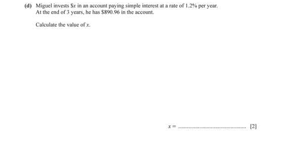 Miguel invests $x in an account paying simple interest at a rate of 1.2% per year. 
At the end of 3 years, he has $890.96 in the account. 
Calculate the value of x
x= _[2]