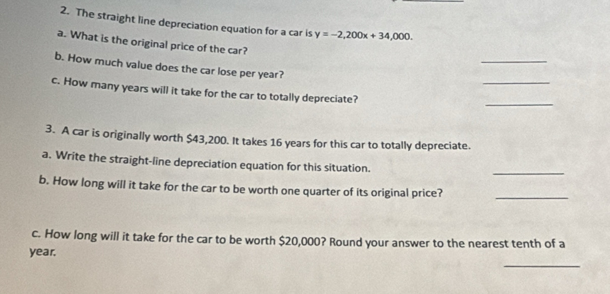 The straight line depreciation equation for a car is y=-2,200x+34,000. 
a. What is the original price of the car? 
_ 
_ 
b. How much value does the car lose per year? 
c. How many years will it take for the car to totally depreciate? 
_ 
3. A car is originally worth $43,200. It takes 16 years for this car to totally depreciate. 
a. Write the straight-line depreciation equation for this situation. 
_ 
b. How long will it take for the car to be worth one quarter of its original price?_ 
c. How long will it take for the car to be worth $20,000? Round your answer to the nearest tenth of a
year. 
_