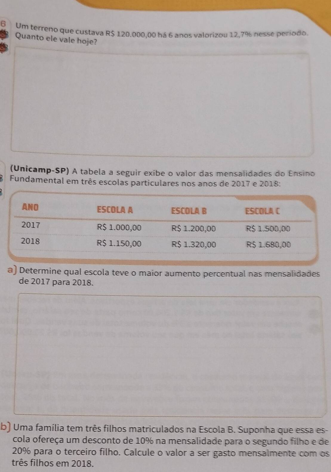 Um terreno que custava R$ 120.000,00 há 6 anos valorizou 12,7% nesse periodo. 
Quanto ele vale hoje? 
(Unicamp-SP) A tabela a seguir exibe o valor das mensalidades do Ensino 
Fundamental em três escolas particulares nos anos de 2017 e 2018 : 
a) Determine qual escola teve o maior aumento percentual nas mensalidades 
de 2017 para 2018. 
b) Uma família tem três filhos matriculados na Escola B. Suponha que essa es- 
cola ofereça um desconto de 10% na mensalidade para o segundo filho e de
20% para o terceiro filho. Calcule o valor a ser gasto mensalmente com os 
três filhos em 2018.