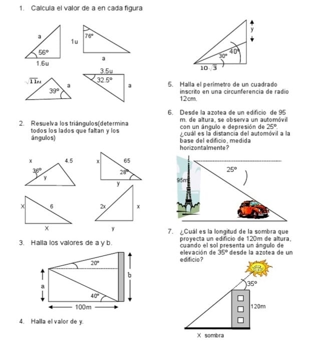 Calcula el valor de a en cada figura
5. Halla el perímetro de un cuadrado
inscrito en una circunferencia de radió
12cm.
6. Desde la azotea de un edificio de 95
m. de altura, se observa un automóvil
2. Resuelva los triángulos(determina con un ángulo e depresión de 25°.
todos los lados que faltan y los ecuál es la distancia del automóvil a la
ángulos) base del edificio, medida
horizontalmente?
 
7. Cuál es la longitud de la sombra que
proyecta un edificio de 120m de altura,
3. Halla los valores de a y b. cuando el sol presenta un ángulo de
elevación de 35° desde la azótea de un
 
4. Halla el valor de y.