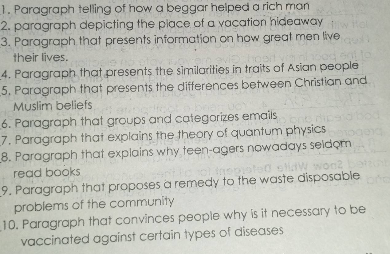 Paragraph telling of how a beggar helped a rich man 
2. paragraph depicting the place of a vacation hideaway 
3. Paragraph that presents information on how great men live 
their lives. 
4. Paragraph that presents the similarities in traits of Asian people 
5. Paragraph that presents the differences between Christian and 
Muslim beliefs 
6. Paragraph that groups and categorizes emails 
7. Paragraph that explains the theory of quantum physics 
8. Paragraph that explains why teen-agers nowadays seldom 
read books 
9. Paragraph that proposes a remedy to the waste disposable 
problems of the community 
10. Paragraph that convinces people why is it necessary to be 
vaccinated against certain types of diseases