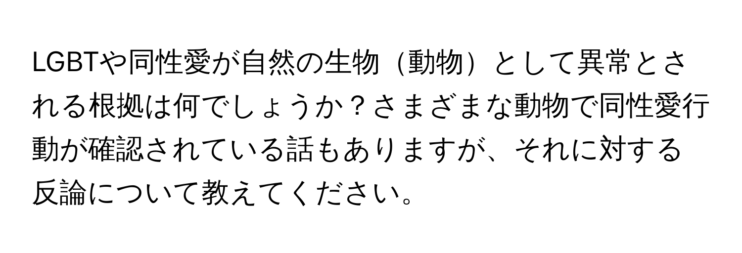 LGBTや同性愛が自然の生物動物として異常とされる根拠は何でしょうか？さまざまな動物で同性愛行動が確認されている話もありますが、それに対する反論について教えてください。