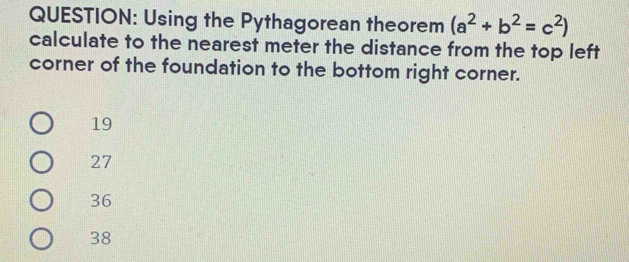 Using the Pythagorean theorem (a^2+b^2=c^2)
calculate to the nearest meter the distance from the top left
corner of the foundation to the bottom right corner.
19
27
36
38