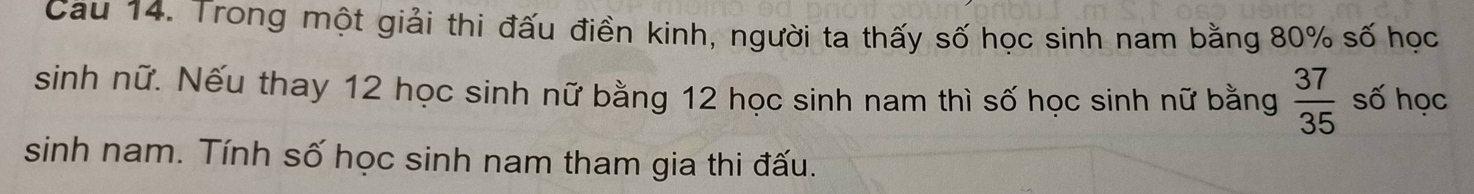 Cau 14. Trong một giải thi đấu điền kinh, người ta thấy số học sinh nam bằng 80% số học 
sinh nữ. Nếu thay 12 học sinh nữ bằng 12 học sinh nam thì số học sinh nữ bằng  37/35  số học 
sinh nam. Tính số học sinh nam tham gia thi đấu.