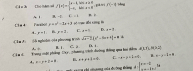 Cho hàm số f(x)=beginarrayl x-1,kbix≥ 0 -x,kbix<0endarray.. gia tri f(-1) bǎng
A. 1. B. -2. C. -1 D. 2.
Câu 4: Parabol y=x^2-2x+3 có trục đổi xứng là
A. y=1. B. y=2. C. x=1. D. x=2. 
Câu 5: Số nghiệm của phương trình sqrt(x-2)(x^(2-5x+5x+4)=0) L
A. 0 B. 1. C. 2. D. 3.
Câu 6. Trong mặt phẳng Oxy , phương trình đường thắng qua hai điểm A(1,3), B(0,2)
A. x-y+2=0. B. x+y+2=0. C. -x-y+2=0. D. x-y-2=0. 
Si vertự chi phương của đường thắng d:beginarrayl x=-2 x=-1+tendarray.