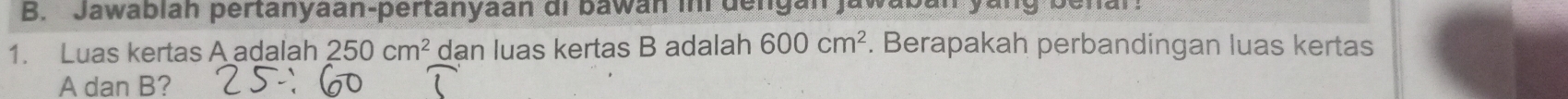 Jawablah pertanyaan-pertanyaan di bawan im de n gan Ja aban yang benar 
1. Luas kertas A adalah 250cm^2 dan luas kertas B adalah 600cm^2. Berapakah perbandingan luas kertas
A dan B?
