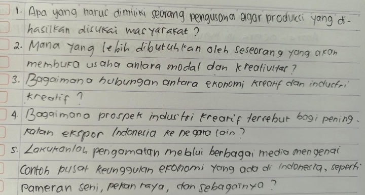 Apa yong harus dimiliki seorang pengusana agar producci yang - 
hasilkan disukai masyarakat? 
2. Mana yang lebih diburahkan oleh seseorang yong axon 
membura usaha anlara modal dan kreativitar? 
3. Bagaimana bubungan antara exonomi krearif can inclusfri 
trearif? 
4. Bogaimana prospek industoi krearif terrebur bag; pening. 
ratan ekspor (ndonesia ke ne gara (ain? 
5. LakuKonlos pengamatan mebalui berbagai media onen genai 
contoh pusar Reunggulan erohomi yong ado di (nconesia, seperf 
pameran seni, peran raya, cansebagainya?