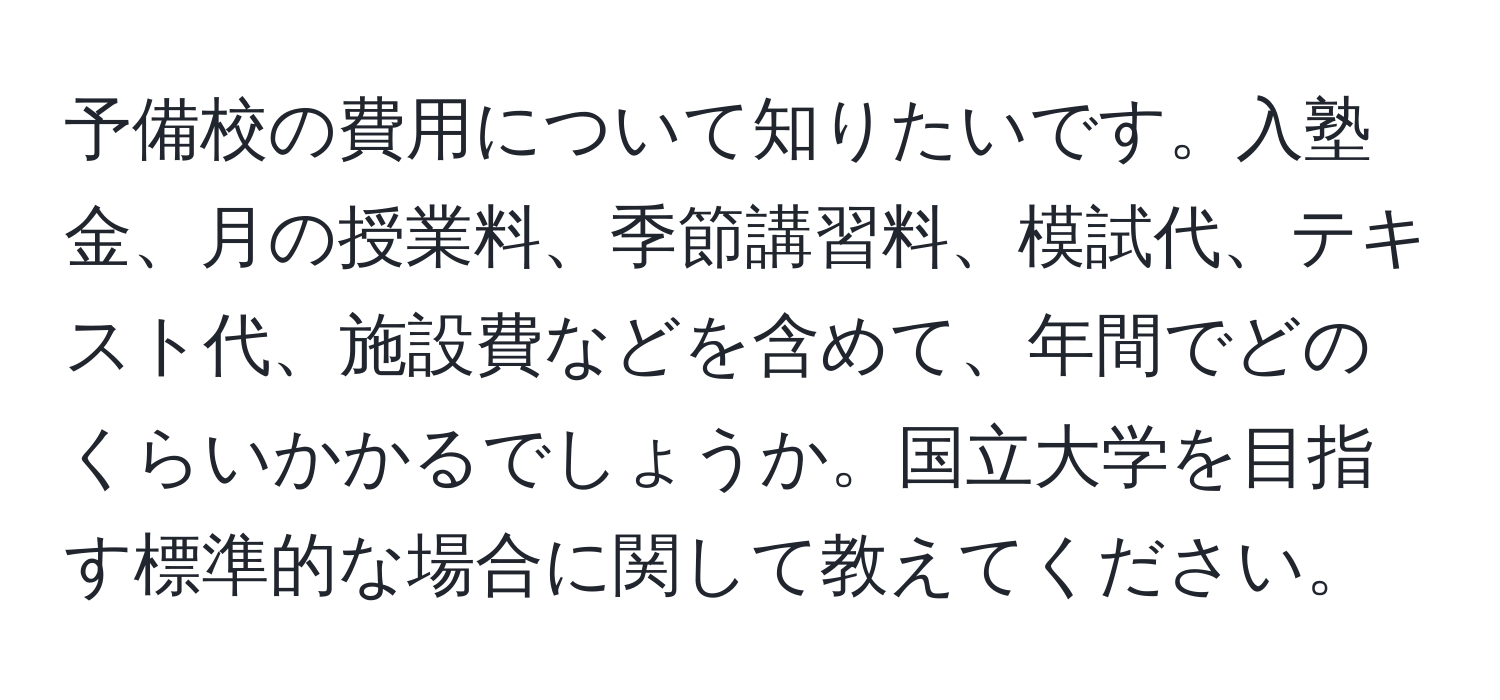 予備校の費用について知りたいです。入塾金、月の授業料、季節講習料、模試代、テキスト代、施設費などを含めて、年間でどのくらいかかるでしょうか。国立大学を目指す標準的な場合に関して教えてください。