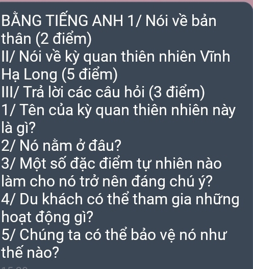 BẢNG TIẾNG ANH 1/ Nói về bản 
thân (2 điểm) 
II/ Nói về kỳ quan thiên nhiên Vĩnh 
Hạ Long (5 điểm) 
III/ Trả lời các câu hỏi (3 điểm) 
1/ Tên của kỳ quan thiên nhiên này 
là gì? 
2/ Nó nằm ở đâu? 
3/ Một số đặc điểm tự nhiên nào 
làm cho nó trở nên đáng chú ý? 
4/ Du khách có thể tham gia những 
hoạt động gì? 
5/ Chúng ta có thể bảo vệ nó như 
thế nào?