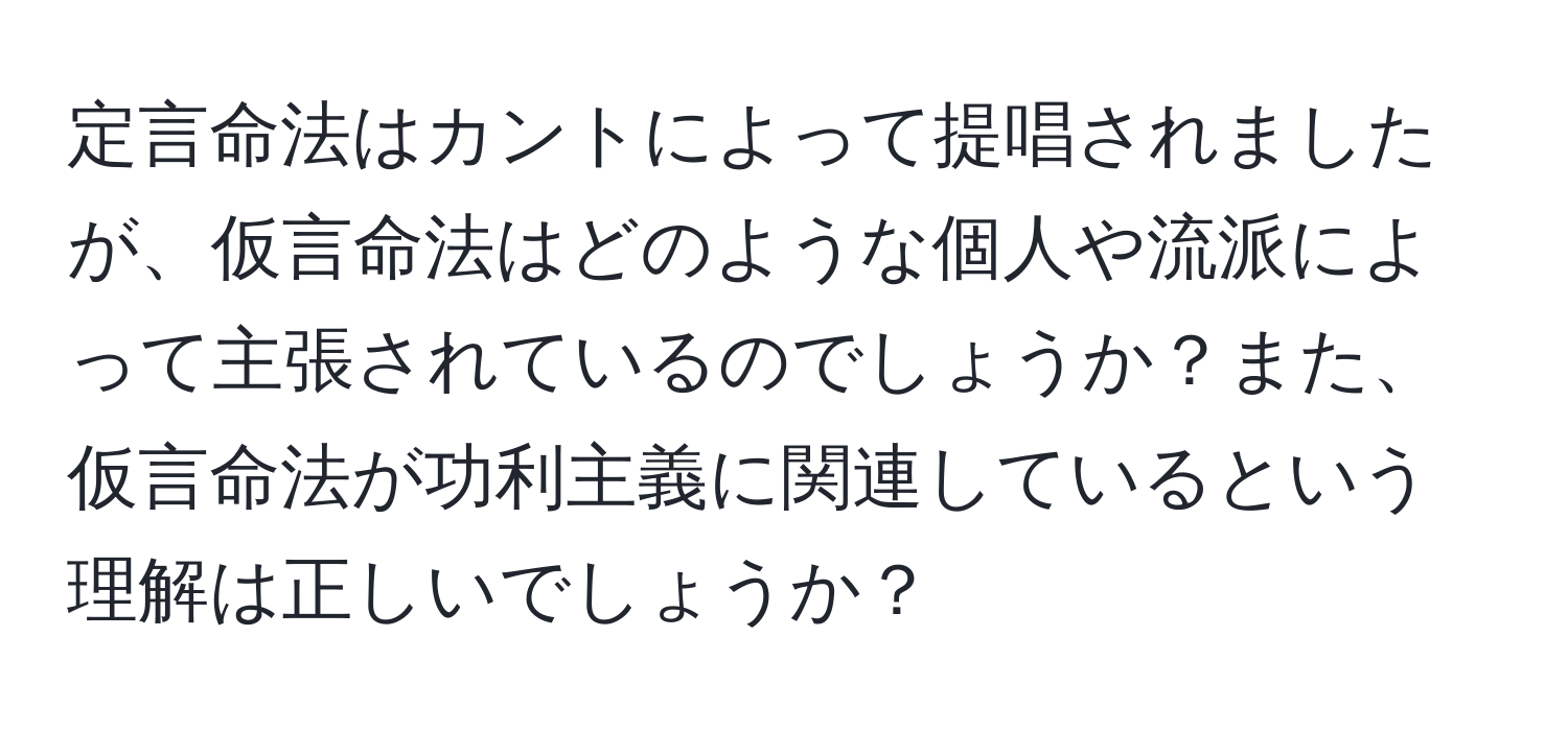 定言命法はカントによって提唱されましたが、仮言命法はどのような個人や流派によって主張されているのでしょうか？また、仮言命法が功利主義に関連しているという理解は正しいでしょうか？