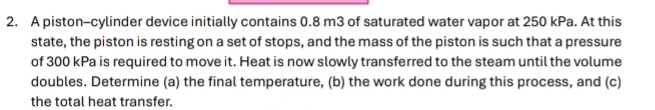 A piston-cylinder device initially contains 0.8 m3 of saturated water vapor at 250 kPa. At this 
state, the piston is resting on a set of stops, and the mass of the piston is such that a pressure 
of 300 kPa is required to move it. Heat is now slowly transferred to the steam until the volume 
doubles. Determine (a) the final temperature, (b) the work done during this process, and (c) 
the total heat transfer.