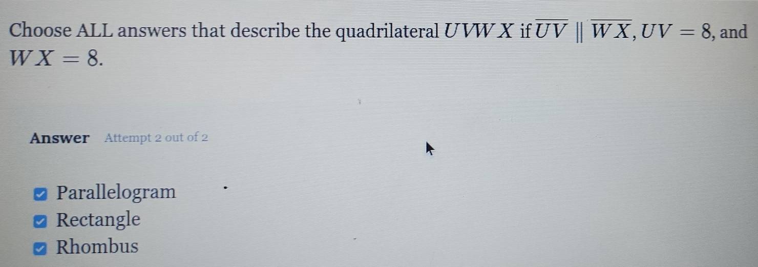 Choose ALL answers that describe the quadrilateral UVW X if overline UVparallel overline WX, UV=8 , and
W X=8. 
Answer Attempt 2 out of 2
Parallelogram
Rectangle
Rhombus