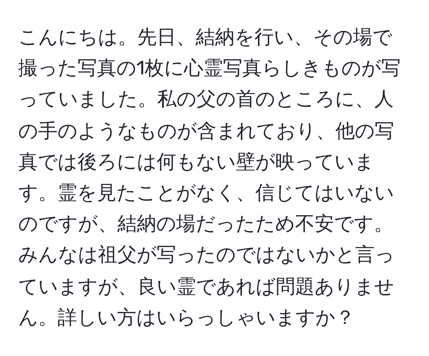 こんにちは。先日、結納を行い、その場で撮った写真の1枚に心霊写真らしきものが写っていました。私の父の首のところに、人の手のようなものが含まれており、他の写真では後ろには何もない壁が映っています。霊を見たことがなく、信じてはいないのですが、結納の場だったため不安です。みんなは祖父が写ったのではないかと言っていますが、良い霊であれば問題ありません。詳しい方はいらっしゃいますか？