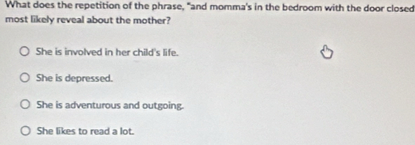 What does the repetition of the phrase, "and momma's in the bedroom with the door closed
most likely reveal about the mother?
She is involved in her child's life.
She is depressed.
She is adventurous and outgoing.
She likes to read a lot.