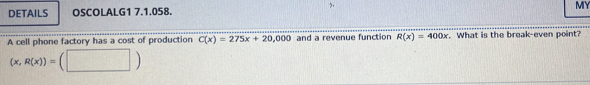 DETAILS OSCOLALG1 7.1.058. MY
A cell phone factory has a cost of production C(x)=275x+20,0 ,000 and a revenue function R(x)=400x. What is the break-even point?
(x,R(x))=