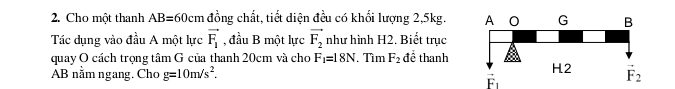Cho một thanh AB=60cm đồng chất, tiết diện đều có khối lượng 2,5kg.
Tác dụng vào đầu A một lực vector F_1 , đầu B một lực vector F_2 như hình H2. Biết trục
quay O cách trọng tâm G của thanh 20cm và cho F_1=18N. Tìm F_2 để thanh
AB nằm ngang. Cho g=10m/s^2.
vector F